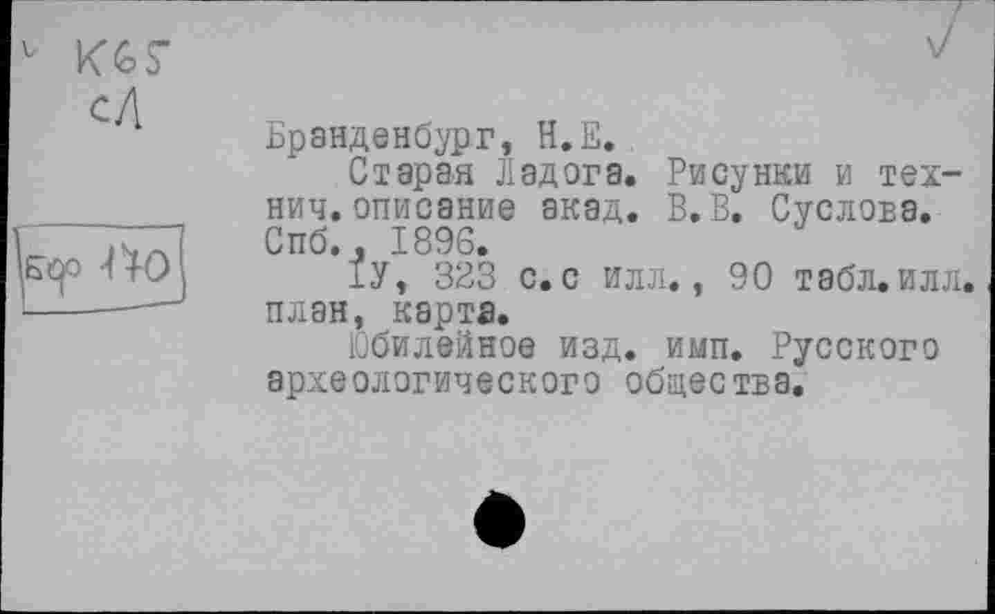 ﻿Бранденбург, Н.Е.
Старая Ладога. Рисунки и тех-нич.описание акад. В.В. Суслова. Спб., 1896.
1У, 323 с. с илл., 90 табл.илл. план, карта.
Юбилейное изд. имп. Русского археологического общества.